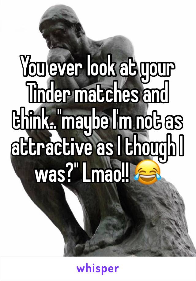 You ever look at your Tinder matches and think.."maybe I'm not as attractive as I though I was?" Lmao!! 😂