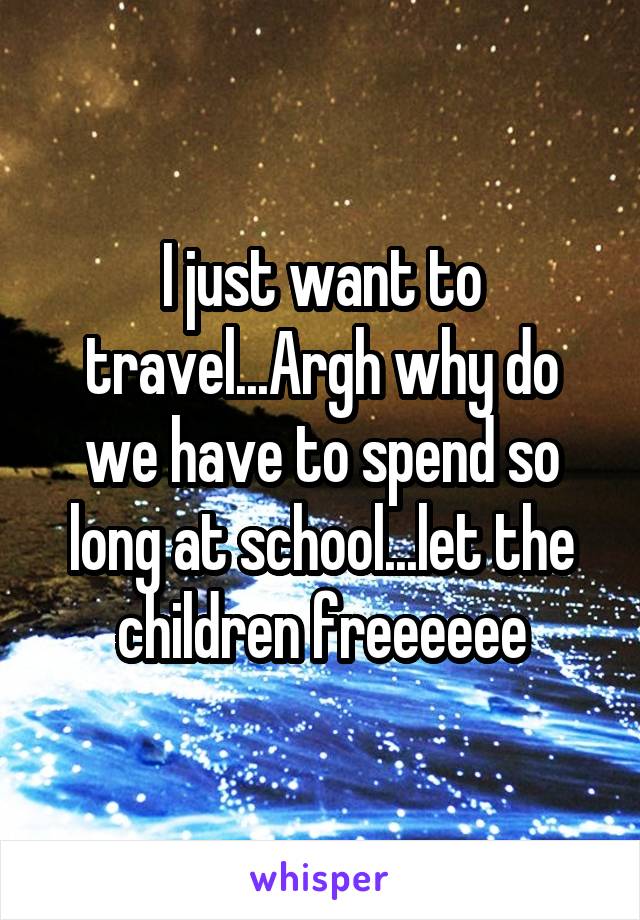 I just want to travel...Argh why do we have to spend so long at school...let the children freeeeee