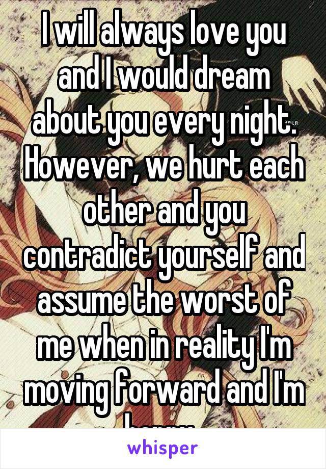 I will always love you and I would dream about you every night. However, we hurt each other and you contradict yourself and assume the worst of me when in reality I'm moving forward and I'm happy. 
