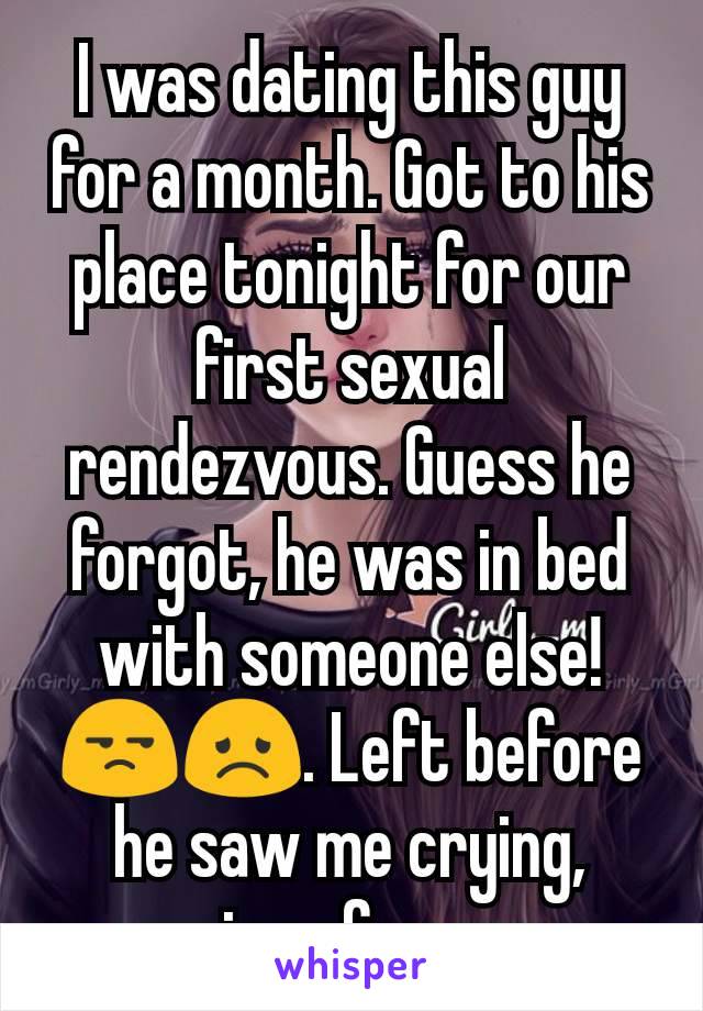 I was dating this guy for a month. Got to his place tonight for our first sexual rendezvous. Guess he forgot, he was in bed with someone else!😒😞. Left before he saw me crying, crying of anger. 