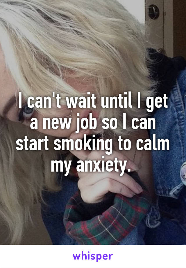 I can't wait until I get a new job so I can start smoking to calm my anxiety. 