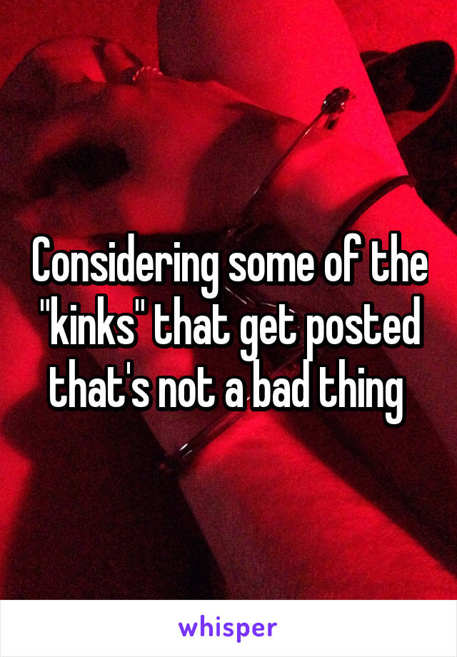 Considering some of the "kinks" that get posted that's not a bad thing 
