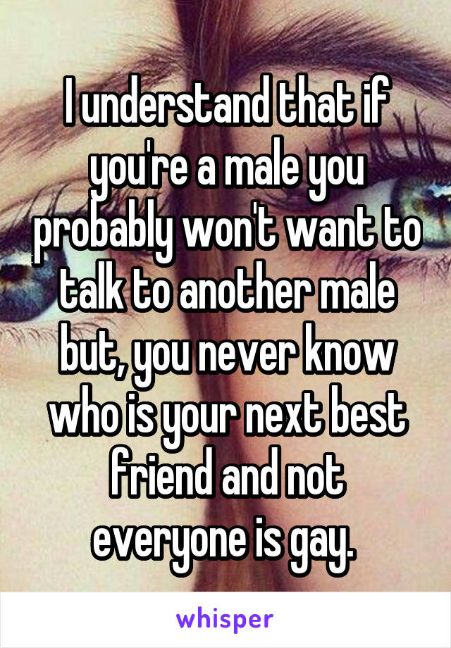I understand that if you're a male you probably won't want to talk to another male but, you never know who is your next best friend and not everyone is gay. 