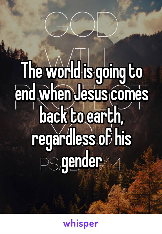 The world is going to end when Jesus comes back to earth, regardless of his gender