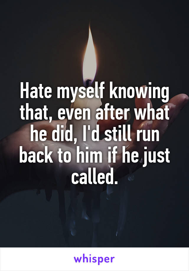 Hate myself knowing that, even after what he did, I'd still run back to him if he just called.