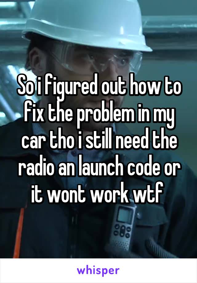 So i figured out how to fix the problem in my car tho i still need the radio an launch code or it wont work wtf 