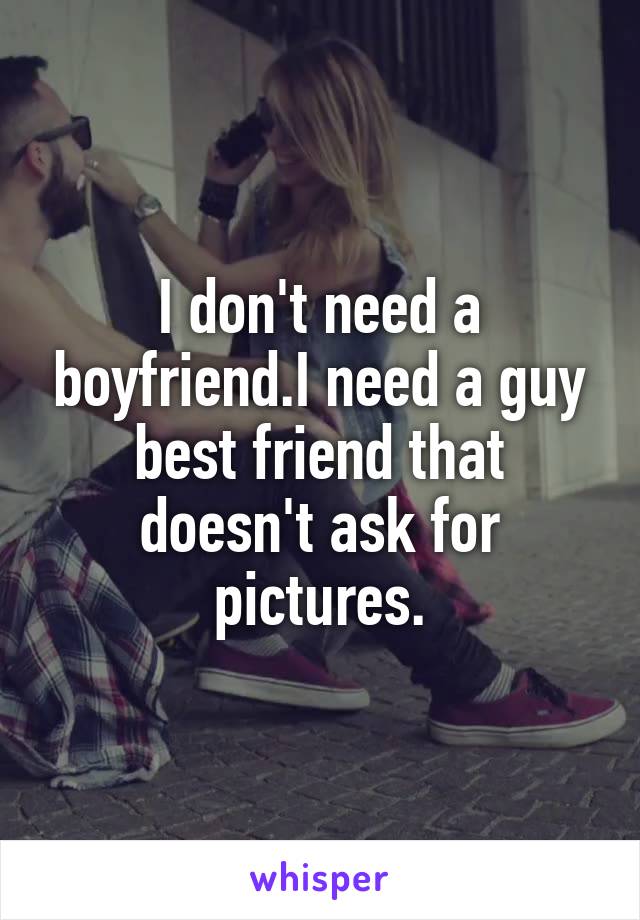 I don't need a boyfriend.I need a guy best friend that doesn't ask for pictures.