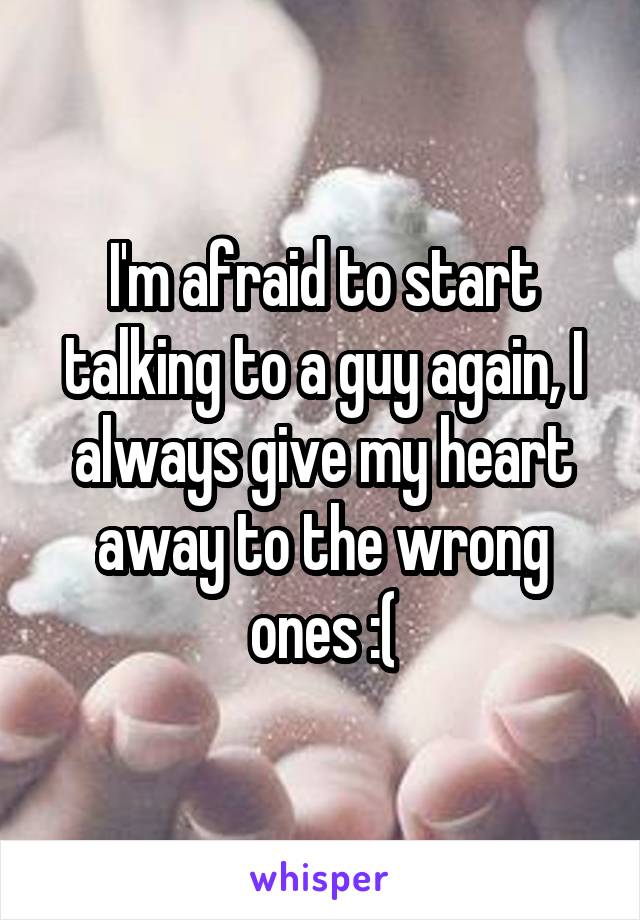 I'm afraid to start talking to a guy again, I always give my heart away to the wrong ones :(