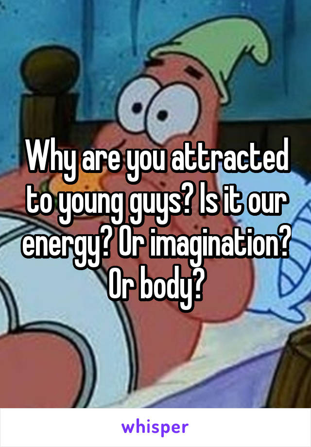 Why are you attracted to young guys? Is it our energy? Or imagination? Or body?