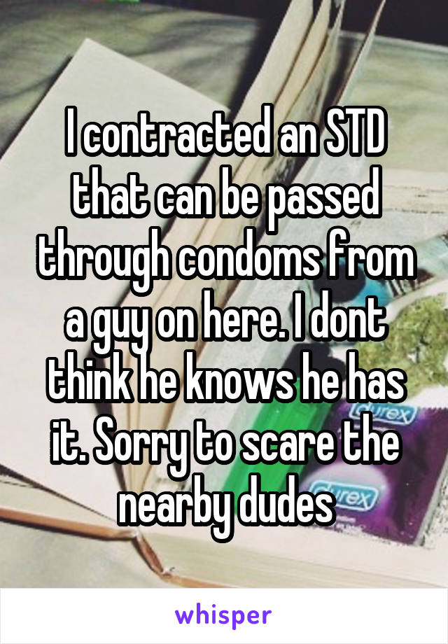 I contracted an STD that can be passed through condoms from a guy on here. I dont think he knows he has it. Sorry to scare the nearby dudes