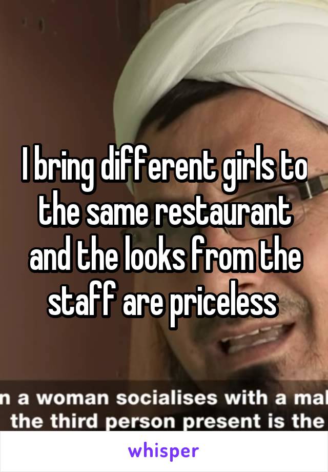 I bring different girls to the same restaurant and the looks from the staff are priceless 