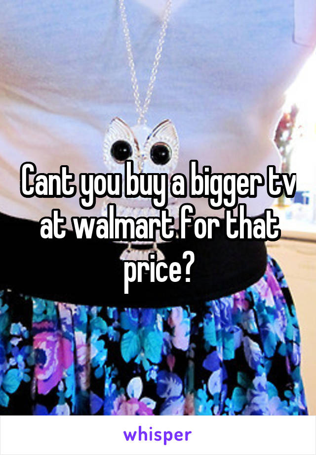 Cant you buy a bigger tv at walmart for that price?
