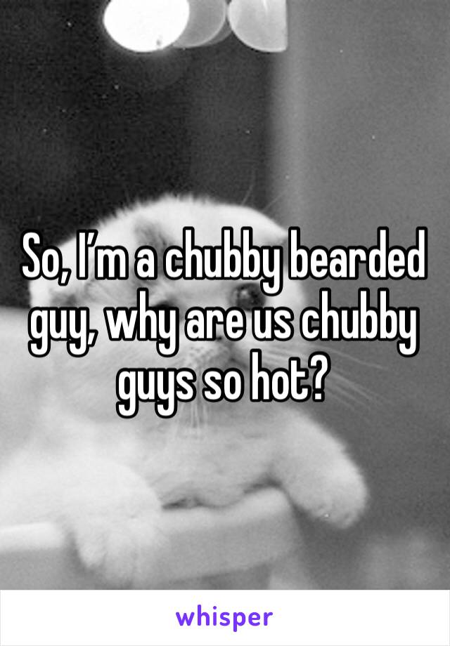So, I’m a chubby bearded guy, why are us chubby guys so hot? 