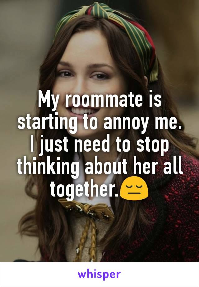 My roommate is starting to annoy me. I just need to stop thinking about her all together.😔