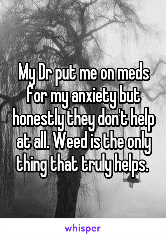 My Dr put me on meds for my anxiety but honestly they don't help at all. Weed is the only thing that truly helps. 