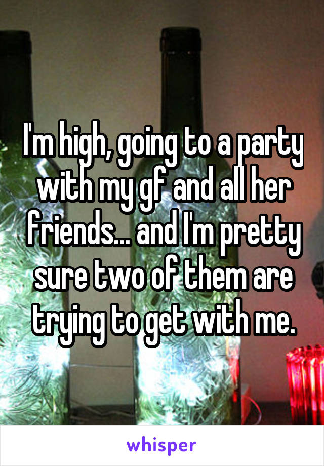 I'm high, going to a party with my gf and all her friends... and I'm pretty sure two of them are trying to get with me.