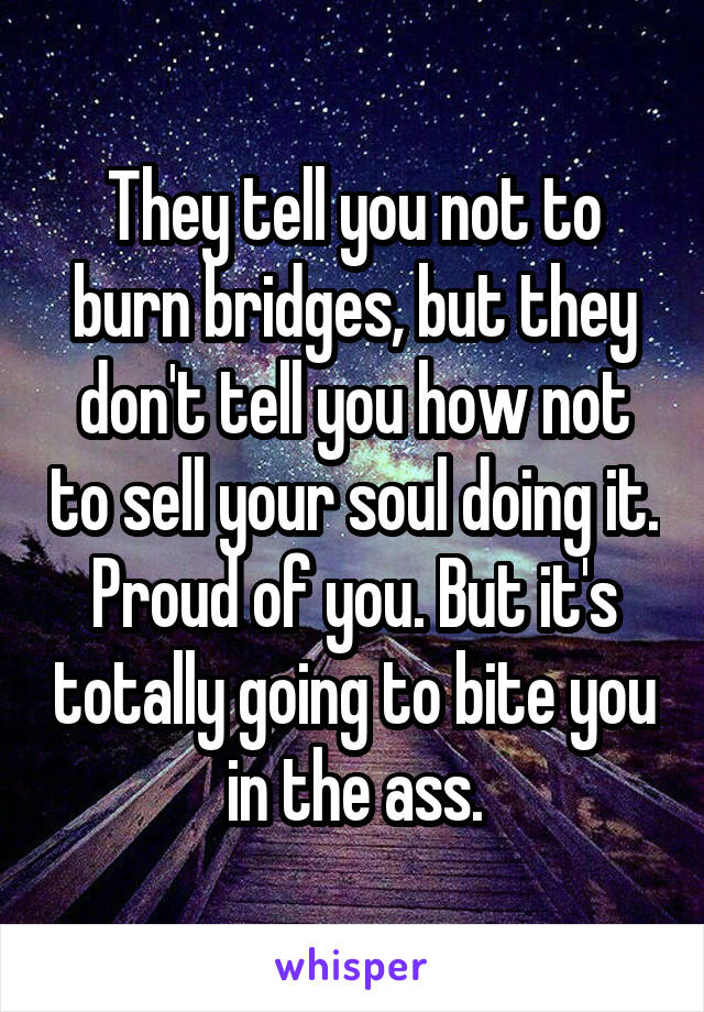 They tell you not to burn bridges, but they don't tell you how not to sell your soul doing it. Proud of you. But it's totally going to bite you in the ass.