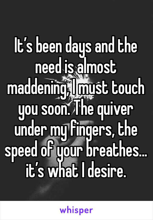 It’s been days and the need is almost maddening, I must touch you soon. The quiver under my fingers, the speed of your breathes... it’s what I desire.