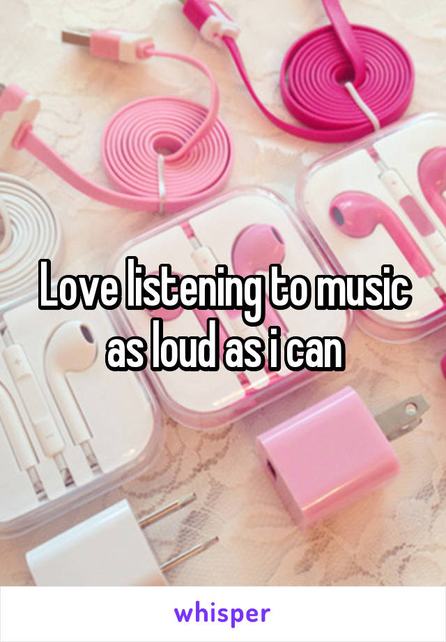 Love listening to music as loud as i can