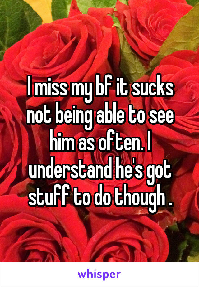 I miss my bf it sucks not being able to see him as often. I understand he's got stuff to do though .