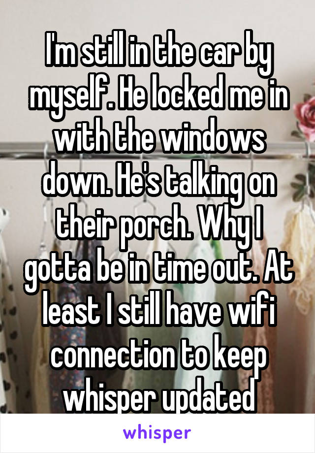 I'm still in the car by myself. He locked me in with the windows down. He's talking on their porch. Why I gotta be in time out. At least I still have wifi connection to keep whisper updated