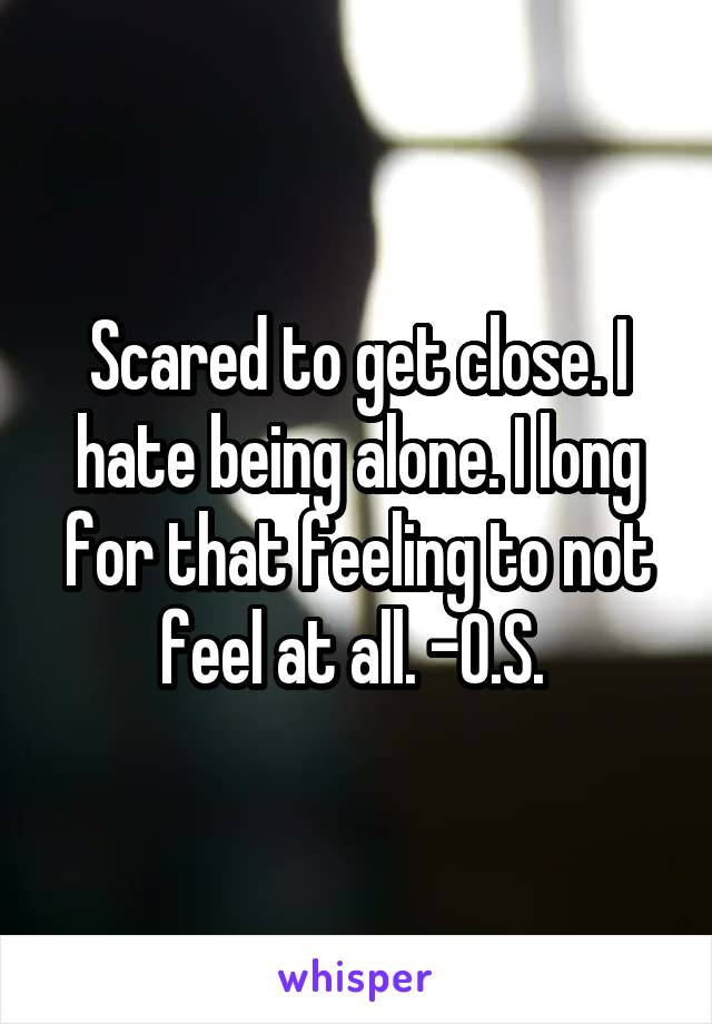 Scared to get close. I hate being alone. I long for that feeling to not feel at all. -O.S. 