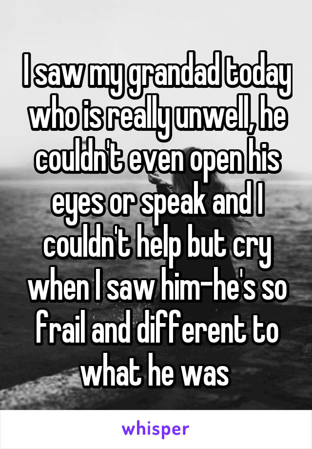 I saw my grandad today who is really unwell, he couldn't even open his eyes or speak and I couldn't help but cry when I saw him-he's so frail and different to what he was 
