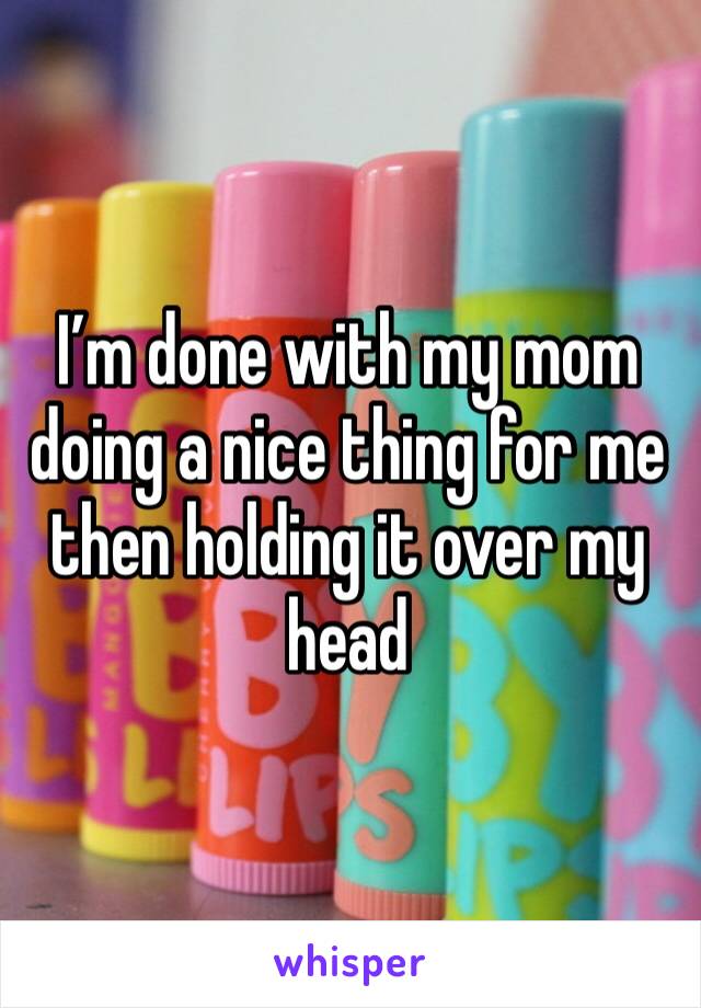I’m done with my mom doing a nice thing for me then holding it over my head 