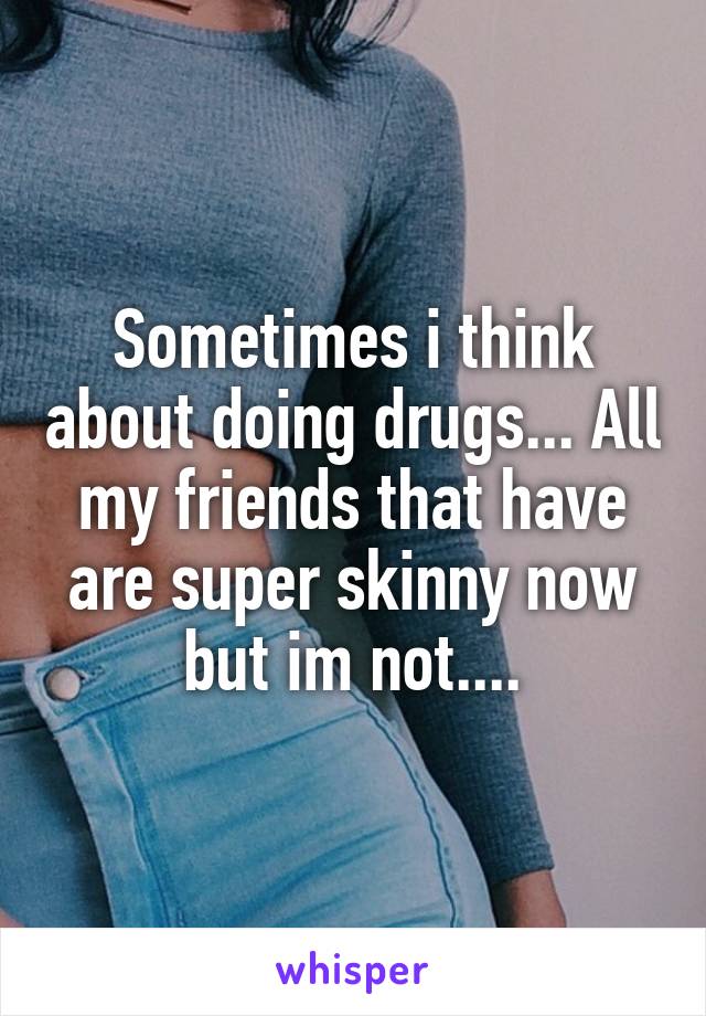 Sometimes i think about doing drugs... All my friends that have are super skinny now but im not....