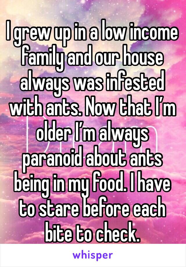 I grew up in a low income family and our house always was infested with ants. Now that I’m older I’m always paranoid about ants being in my food. I have to stare before each bite to check. 