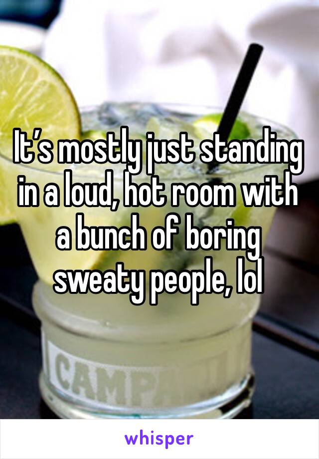 It’s mostly just standing in a loud, hot room with a bunch of boring sweaty people, lol