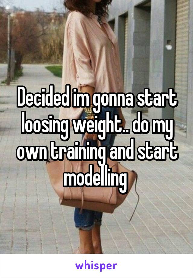 Decided im gonna start loosing weight.. do my own training and start modelling 