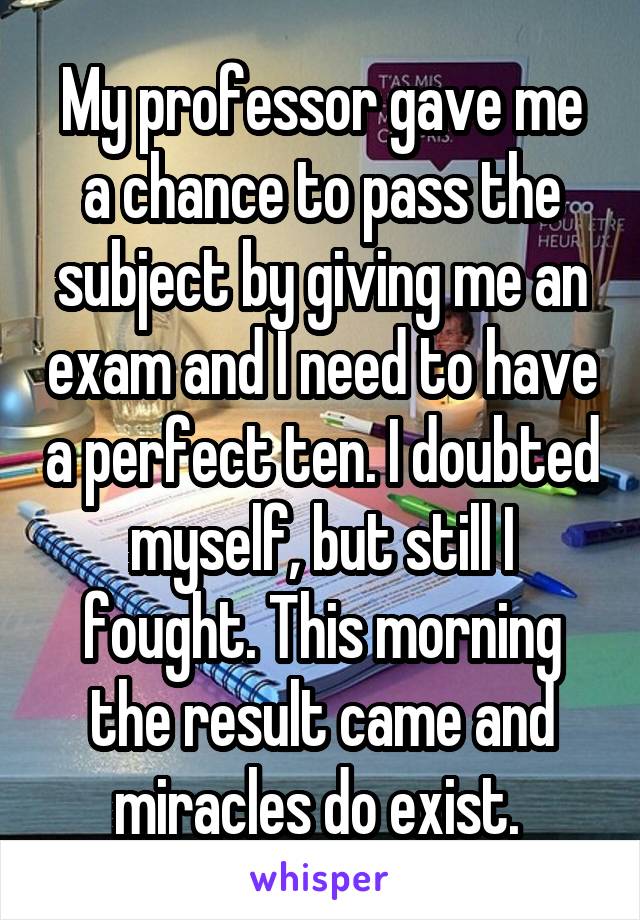 My professor gave me a chance to pass the subject by giving me an exam and I need to have a perfect ten. I doubted myself, but still I fought. This morning the result came and miracles do exist. 