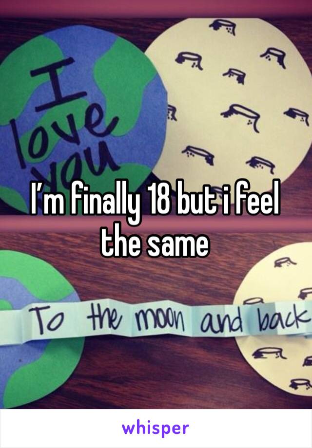 I’m finally 18 but i feel the same 