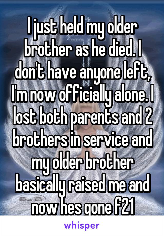 I just held my older brother as he died. I don't have anyone left, I'm now officially alone. I lost both parents and 2 brothers in service and my older brother basically raised me and now hes gone f21