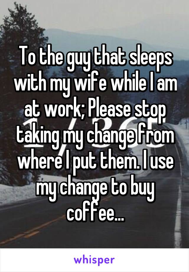 To the guy that sleeps with my wife while I am at work; Please stop taking my change from where I put them. I use my change to buy coffee...