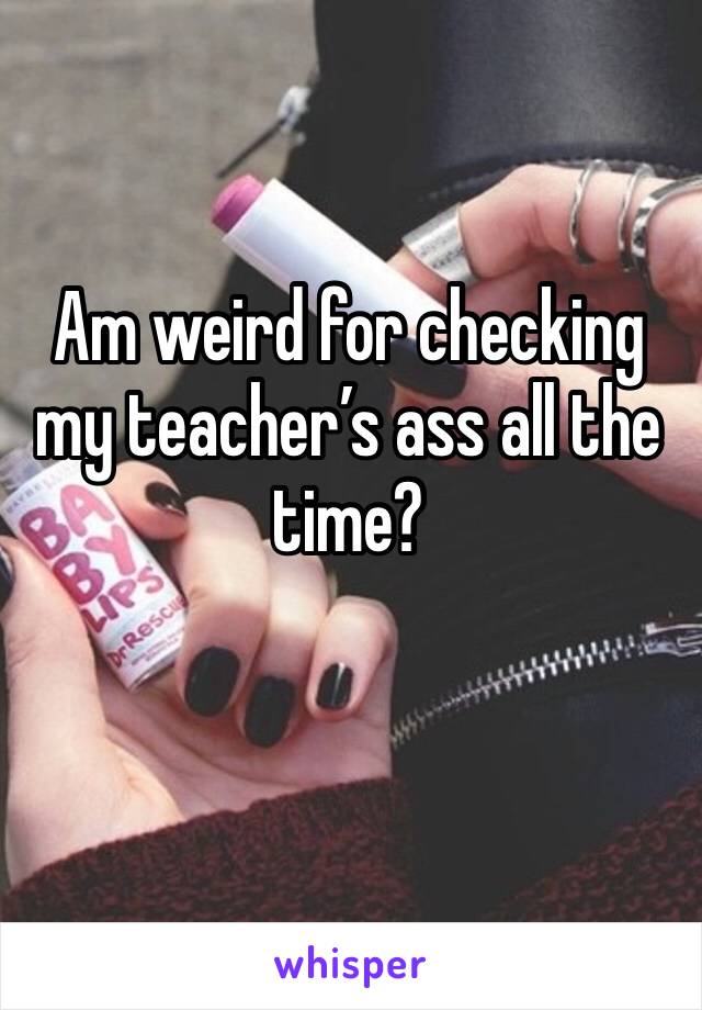 Am weird for checking my teacher’s ass all the time?