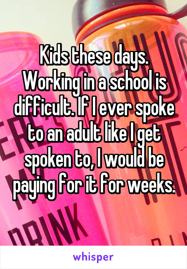 Kids these days. Working in a school is difficult. If I ever spoke to an adult like I get spoken to, I would be paying for it for weeks. 