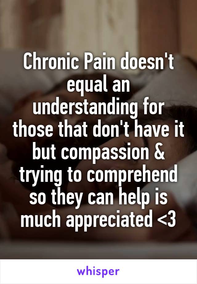 Chronic Pain doesn't equal an understanding for those that don't have it but compassion & trying to comprehend so they can help is much appreciated <3