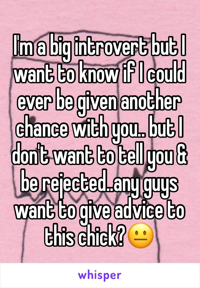 I'm a big introvert but I want to know if I could ever be given another chance with you.. but I don't want to tell you & be rejected..any guys want to give advice to this chick?😐