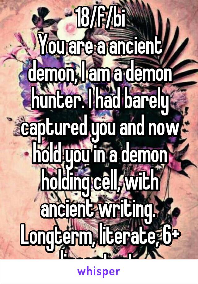 18/f/bi
You are a ancient demon, I am a demon hunter. I had barely captured you and now hold you in a demon holding cell, with ancient writing. 
Longterm, literate, 6+ lines start.
