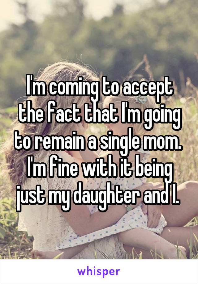 I'm coming to accept the fact that I'm going to remain a single mom. 
I'm fine with it being just my daughter and I. 