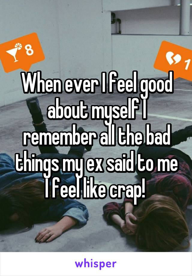 When ever I feel good about myself I remember all the bad things my ex said to me I feel like crap! 