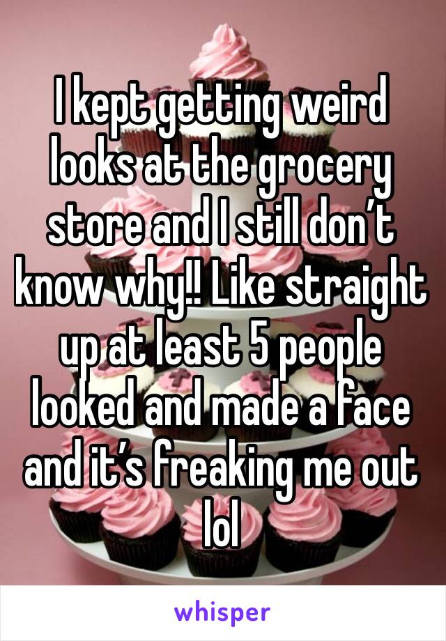 I kept getting weird looks at the grocery store and I still don’t know why!! Like straight up at least 5 people looked and made a face and it’s freaking me out lol