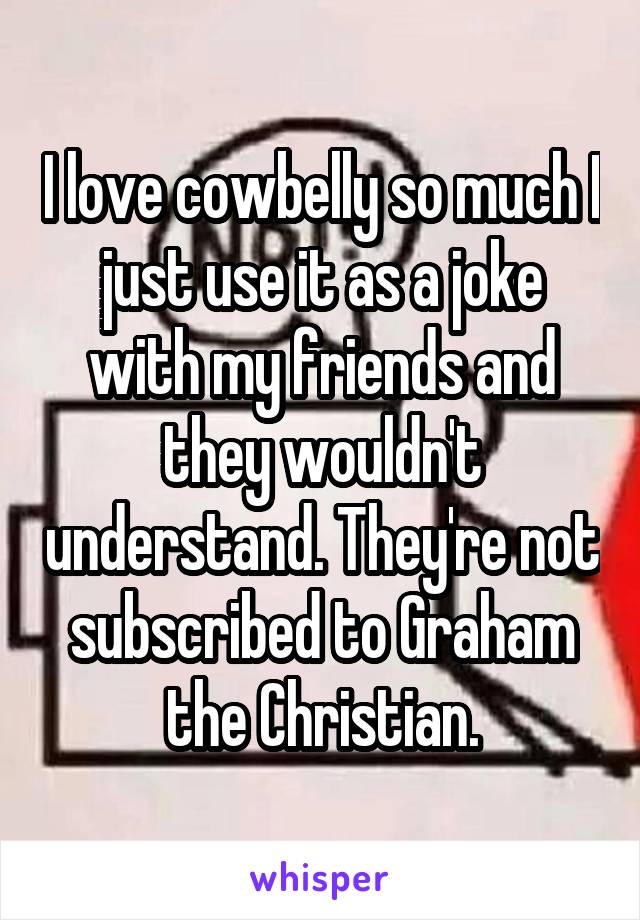I love cowbelly so much I just use it as a joke with my friends and they wouldn't understand. They're not subscribed to Graham the Christian.