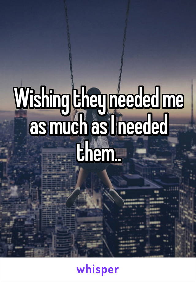 Wishing they needed me as much as I needed them..
