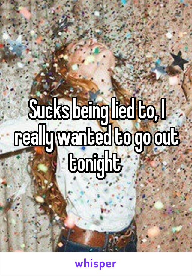 Sucks being lied to, I really wanted to go out tonight 
