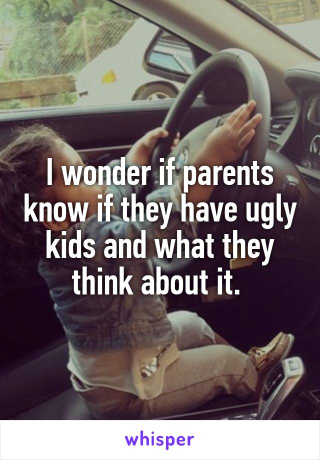 I wonder if parents know if they have ugly kids and what they think about it. 