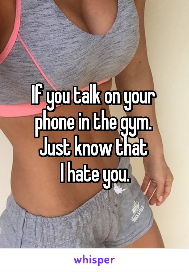 If you talk on your 
phone in the gym. 
Just know that 
I hate you.