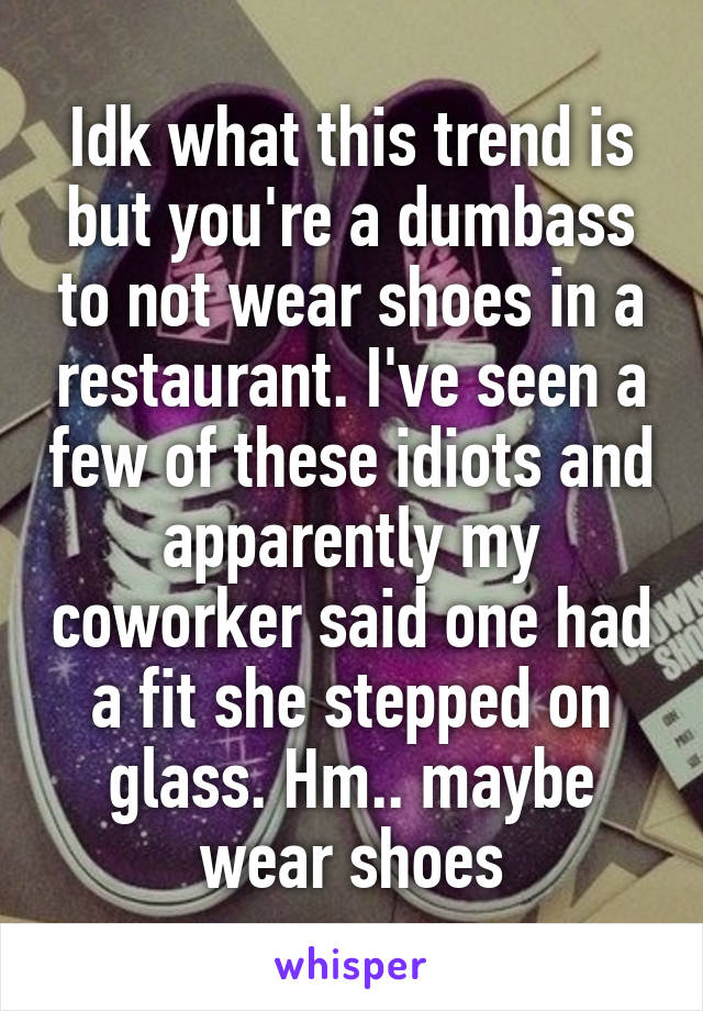 Idk what this trend is but you're a dumbass to not wear shoes in a restaurant. I've seen a few of these idiots and apparently my coworker said one had a fit she stepped on glass. Hm.. maybe wear shoes